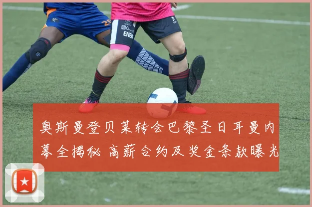 奥斯曼登贝莱转会巴黎圣日耳曼内幕全揭秘 高薪合约及奖金条款曝光