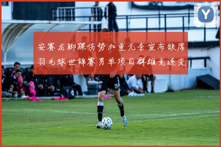 安赛龙脚踝伤势加重无奈宣布缺席羽毛球世锦赛男单项目群雄竞逐变天