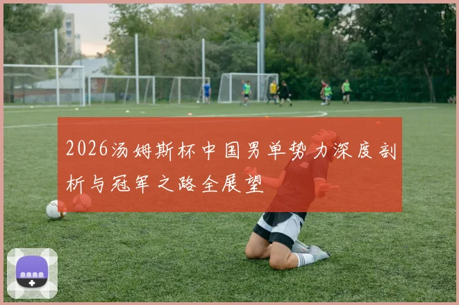 2026汤姆斯杯中国男单势力深度剖析与冠军之路全展望