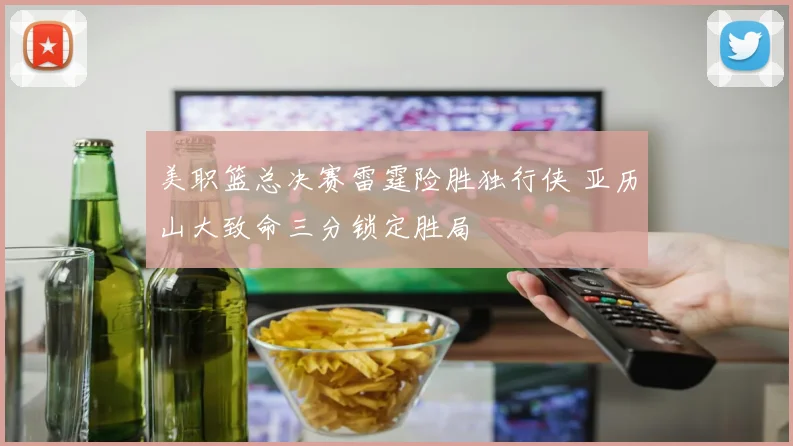 美职篮总决赛雷霆险胜独行侠 亚历山大致命三分锁定胜局