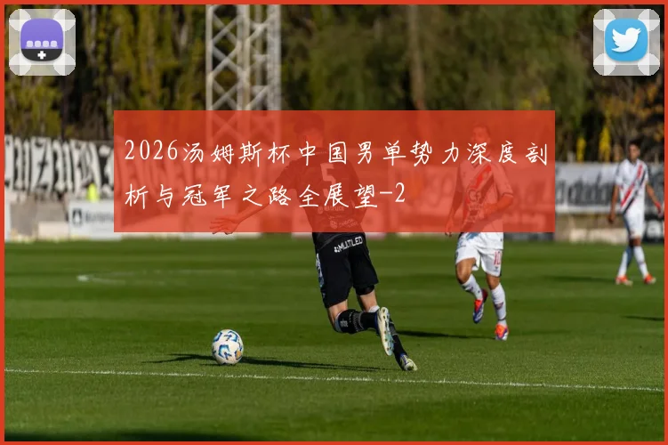 2026汤姆斯杯中国男单势力深度剖析与冠军之路全展望