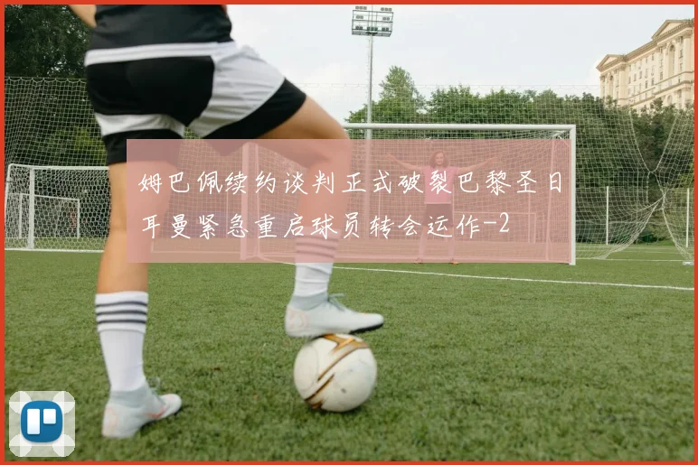 姆巴佩续约谈判正式破裂巴黎圣日耳曼紧急重启球员转会运作