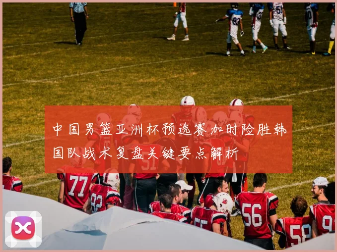 中国男篮亚洲杯预选赛加时险胜韩国队战术复盘关键要点解析