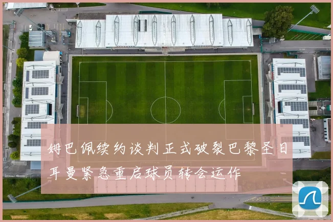 姆巴佩续约谈判正式破裂巴黎圣日耳曼紧急重启球员转会运作