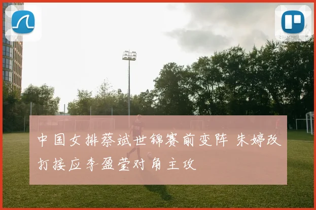 中国女排蔡斌世锦赛前变阵 朱婷改打接应李盈莹对角主攻