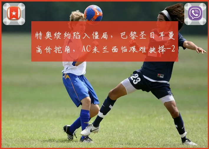 特奥续约陷入僵局,巴黎圣日耳曼高价挖角,AC米兰面临艰难抉择