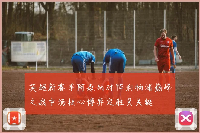 英超新赛季阿森纳对阵利物浦巅峰之战中场核心博弈定胜负关键