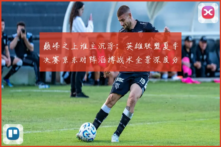 巅峰之上谁主沉浮：英雄联盟夏季决赛京东对阵滔搏战术全景深度分析