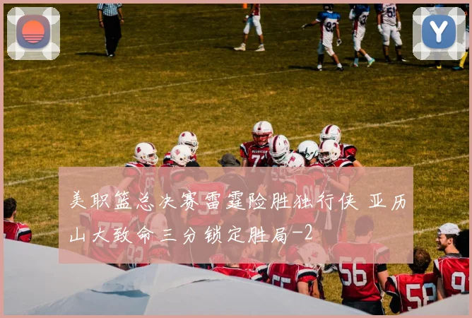 美职篮总决赛雷霆险胜独行侠 亚历山大致命三分锁定胜局