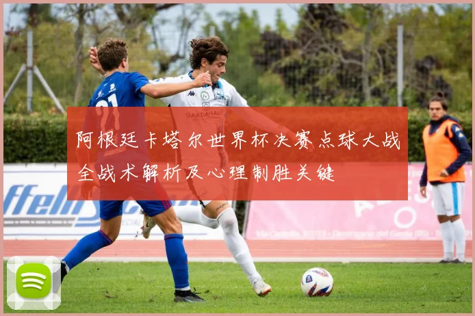 阿根廷卡塔尔世界杯决赛点球大战全战术解析及心理制胜关键