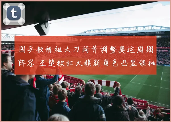 国乒教练组大刀阔斧调整奥运周期阵容 王楚钦扛大旗新角色凸显领袖气质
