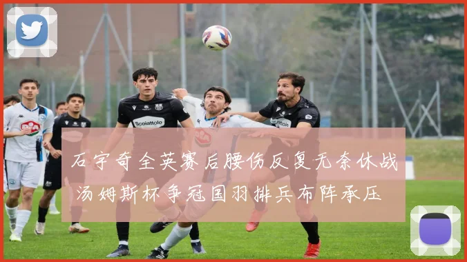 石宇奇全英赛后腰伤反复无奈休战 汤姆斯杯争冠国羽排兵布阵承压