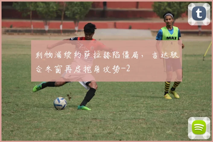 利物浦续约萨拉赫陷僵局,吉达联合冬窗再启挖角攻势