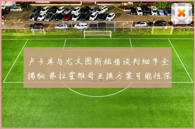 卢卡库与尤文图斯租借谈判细节全揭秘 弗拉霍维奇互换方案可能性深入分析