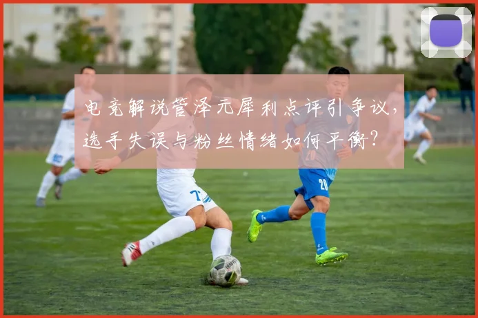 电竞解说管泽元犀利点评引争议，选手失误与粉丝情绪如何平衡？