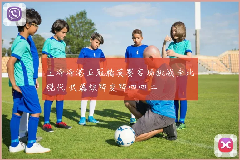 上海海港亚冠精英赛客场挑战全北现代 武磊缺阵变阵四四二