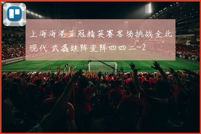 上海海港亚冠精英赛客场挑战全北现代 武磊缺阵变阵四四二