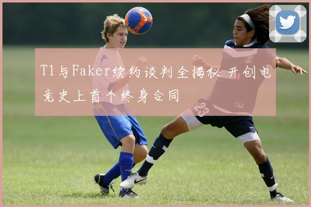 T1与Faker续约谈判全揭秘 开创电竞史上首个终身合同