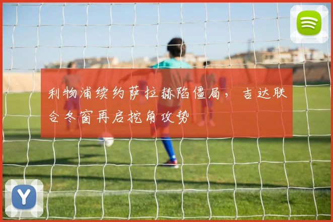 利物浦续约萨拉赫陷僵局，吉达联合冬窗再启挖角攻势