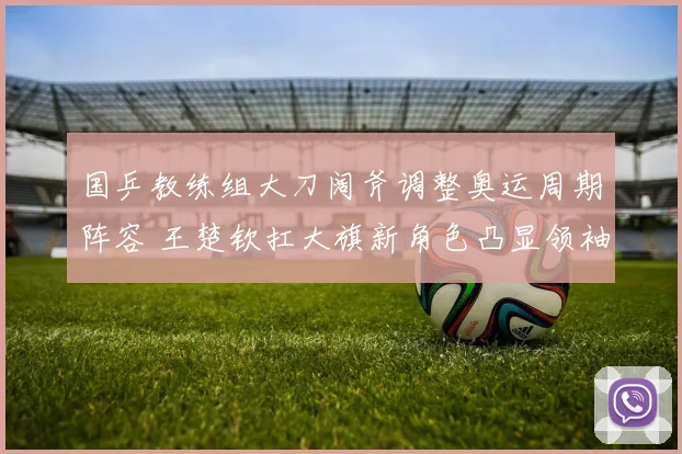 国乒教练组大刀阔斧调整奥运周期阵容 王楚钦扛大旗新角色凸显领袖气质