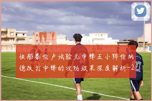 快船泰伦卢试验无中锋五小阵伦纳德改打中锋的攻防效果深度解析