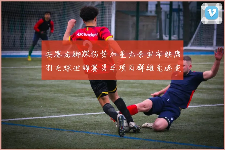 安赛龙脚踝伤势加重无奈宣布缺席羽毛球世锦赛男单项目群雄竞逐变天