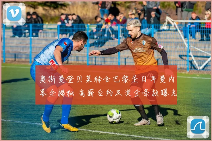 奥斯曼登贝莱转会巴黎圣日耳曼内幕全揭秘 高薪合约及奖金条款曝光
