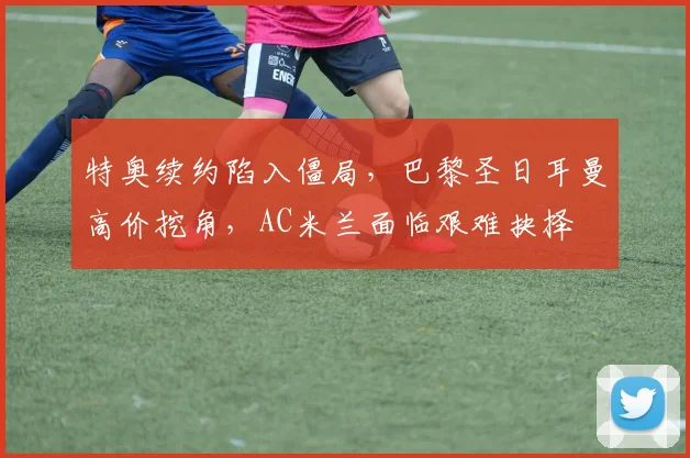 特奥续约陷入僵局，巴黎圣日耳曼高价挖角，AC米兰面临艰难抉择